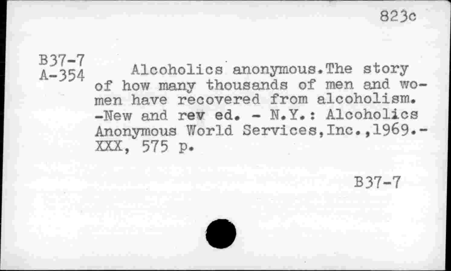 ﻿823c
B37-7
A-354
Alcoholics anonymous.The story of how many thousands of men and wo men have recovered from alcoholism. -New and rev ed. - N.Y.: Alcoholics Anonymous World Services,Inc.,1969« XXX, 575 p.
B37-7